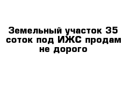 Земельный участок 35 соток под ИЖС продам не дорого